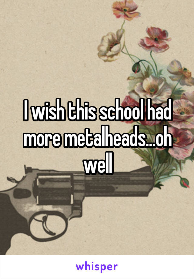 I wish this school had more metalheads...oh well