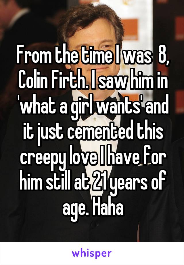 From the time I was  8, Colin Firth. I saw him in 'what a girl wants' and it just cemented this creepy love I have for him still at 21 years of age. Haha