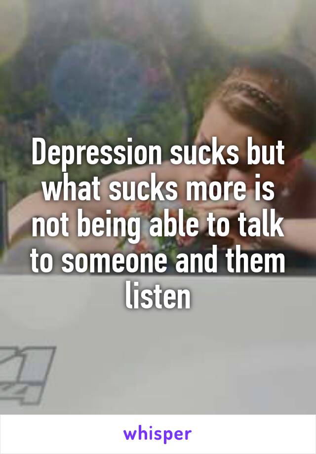 Depression sucks but what sucks more is not being able to talk to someone and them listen