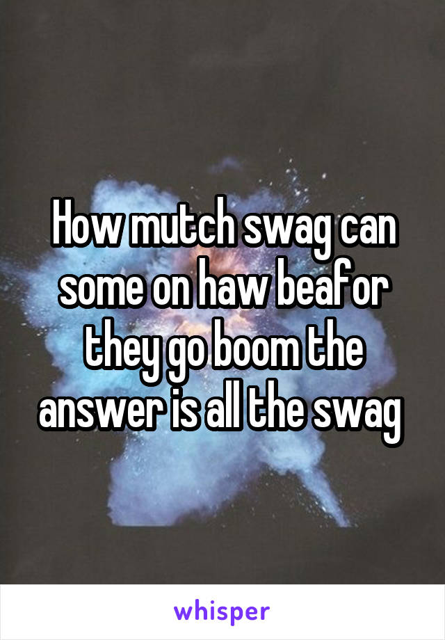 How mutch swag can some on haw beafor they go boom the answer is all the swag 