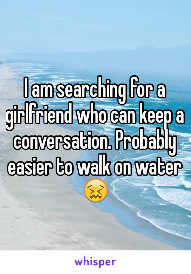 I am searching for a girlfriend who can keep a conversation. Probably easier to walk on water 😖