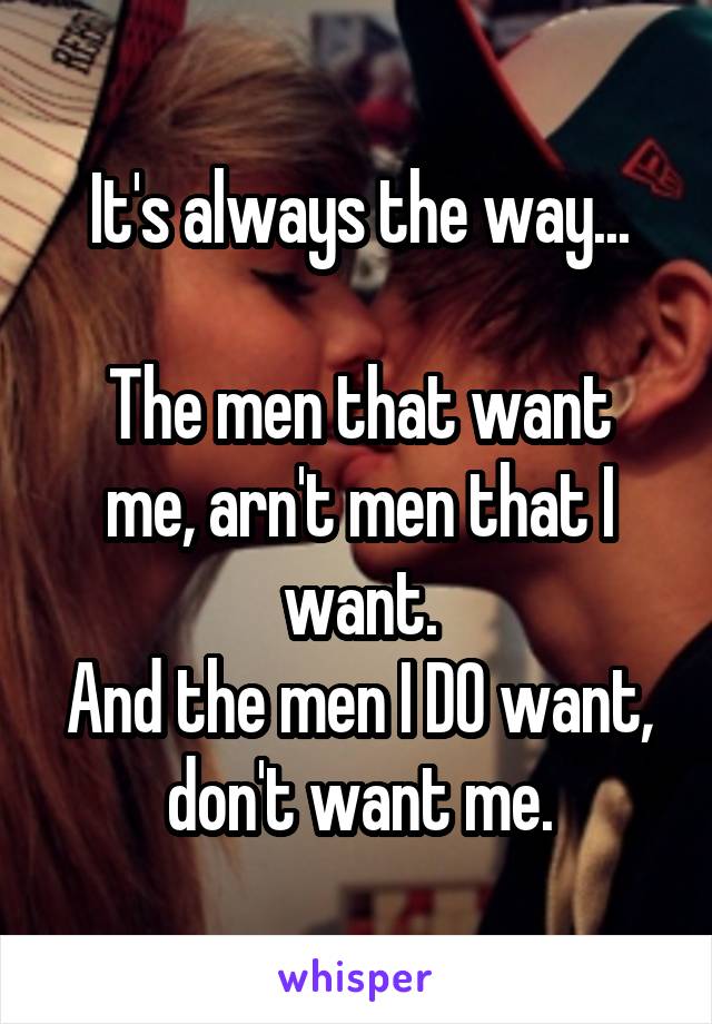 It's always the way...

The men that want me, arn't men that I want.
And the men I DO want, don't want me.