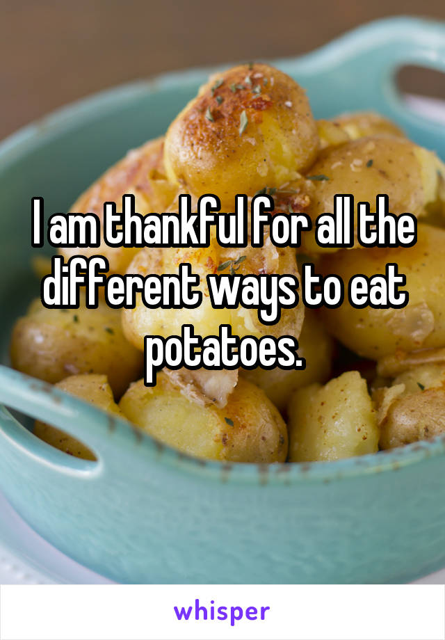 I am thankful for all the different ways to eat potatoes.
