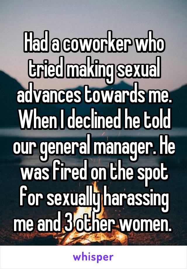 Had a coworker who tried making sexual advances towards me. When I declined he told our general manager. He was fired on the spot for sexually harassing me and 3 other women. 