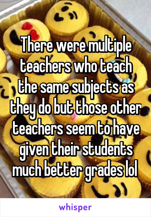 There were multiple teachers who teach the same subjects as they do but those other teachers seem to have given their students much better grades lol 