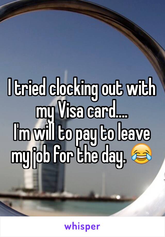 I tried clocking out with my Visa card.... 
I'm will to pay to leave my job for the day. 😂