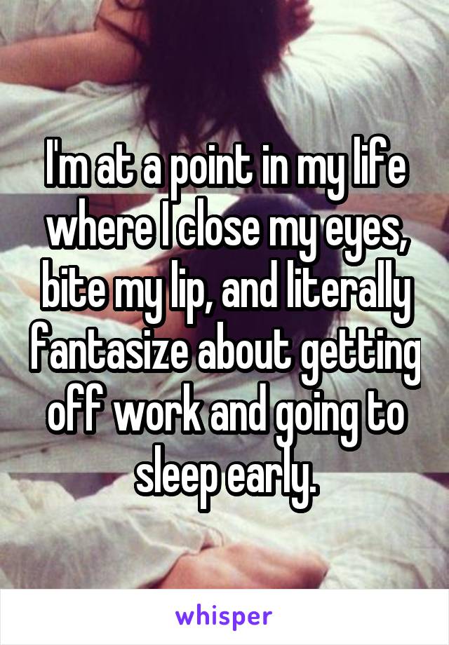 I'm at a point in my life where I close my eyes, bite my lip, and literally fantasize about getting off work and going to sleep early.