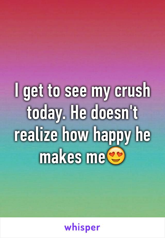 I get to see my crush today. He doesn't realize how happy he makes me😍