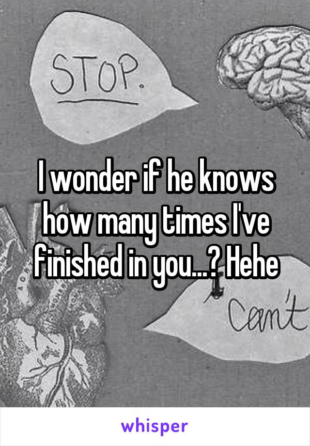 I wonder if he knows how many times I've finished in you...? Hehe