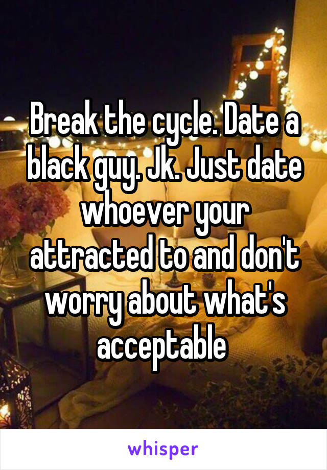 Break the cycle. Date a black guy. Jk. Just date whoever your attracted to and don't worry about what's acceptable 