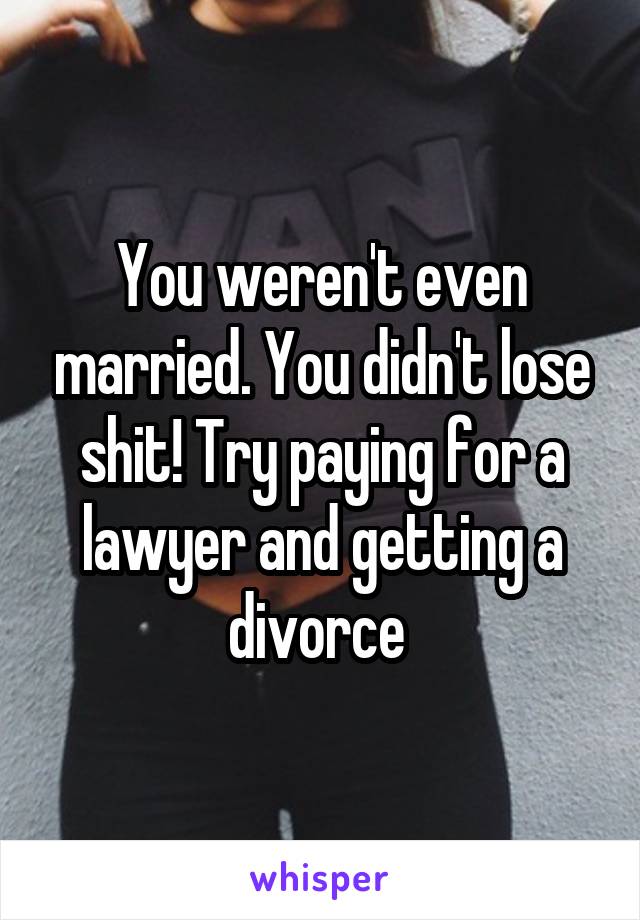 You weren't even married. You didn't lose shit! Try paying for a lawyer and getting a divorce 