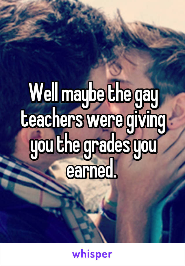 Well maybe the gay teachers were giving you the grades you earned. 