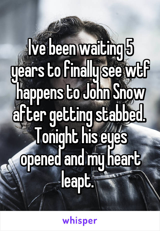 Ive been waiting 5 years to finally see wtf happens to John Snow after getting stabbed. 
Tonight his eyes opened and my heart leapt.  