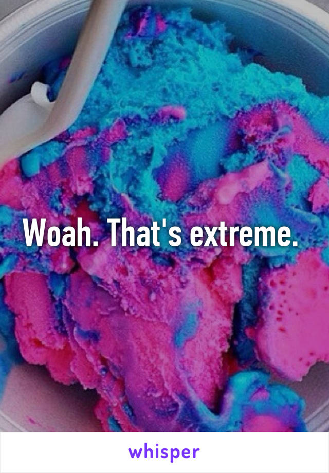 Woah. That's extreme. 