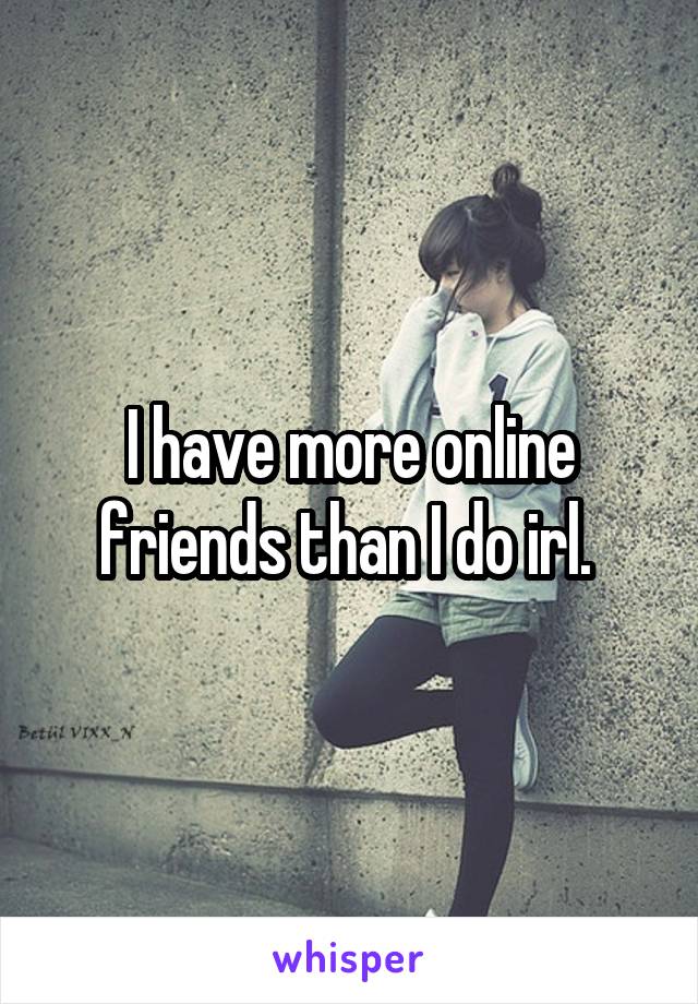 I have more online friends than I do irl. 