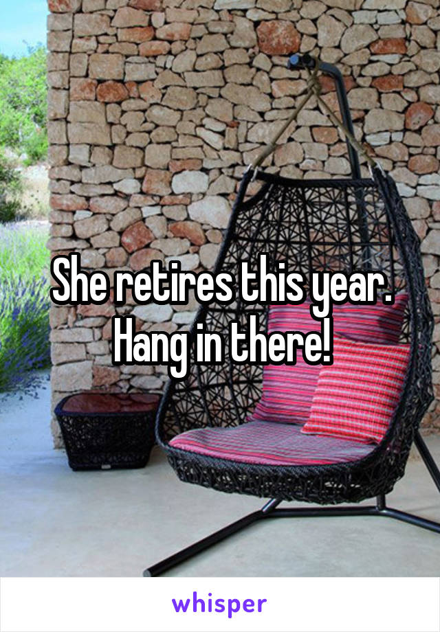 She retires this year. Hang in there!