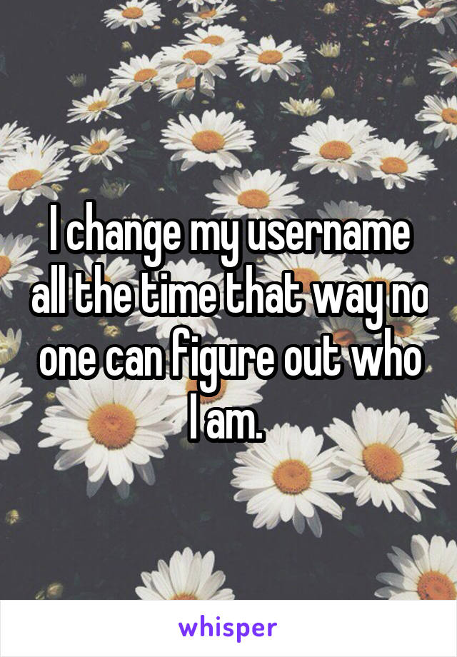 I change my username all the time that way no one can figure out who I am. 