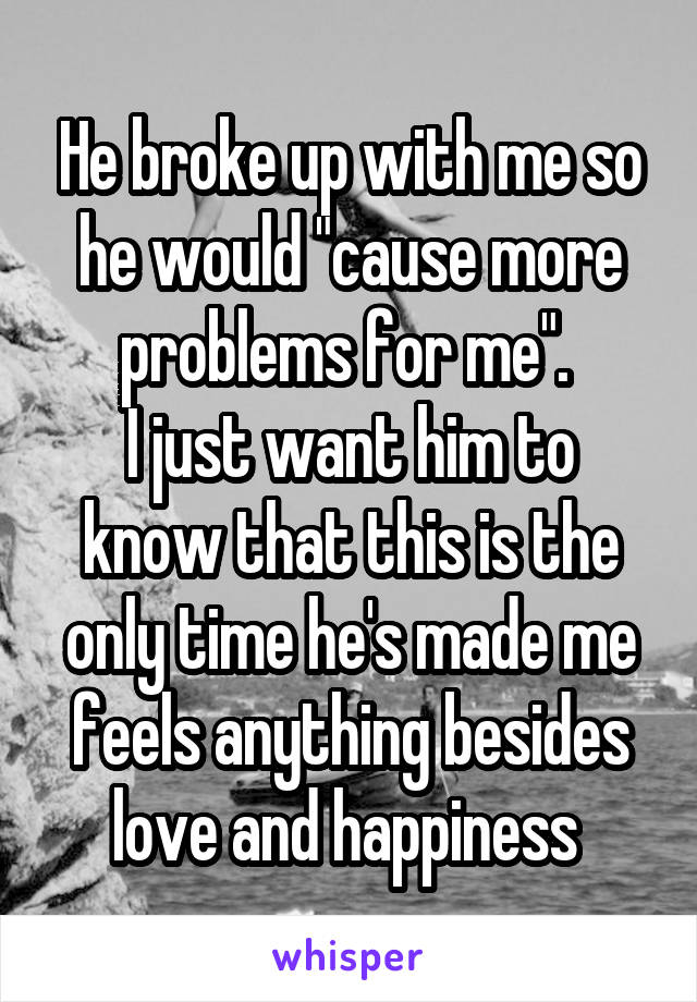 He broke up with me so he would "cause more problems for me". 
I just want him to know that this is the only time he's made me feels anything besides love and happiness 