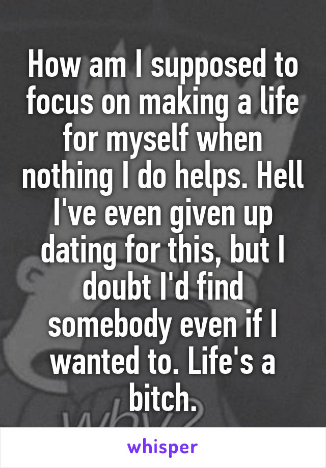 How am I supposed to focus on making a life for myself when nothing I do helps. Hell I've even given up dating for this, but I doubt I'd find somebody even if I wanted to. Life's a bitch.