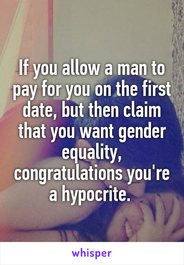 If you allow a man to pay for you on the first date, but then claim that you want gender equality, congratulations you're a hypocrite. 