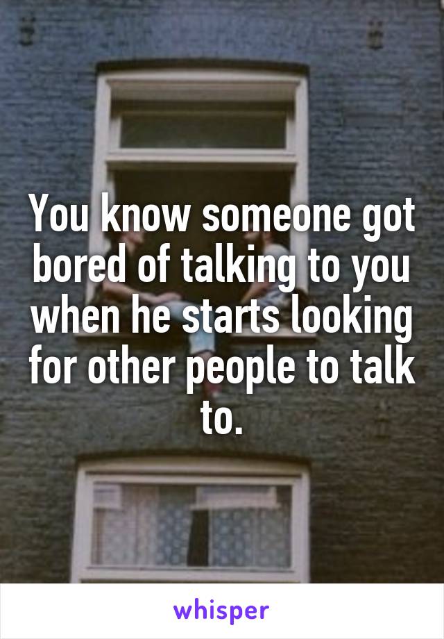 You know someone got bored of talking to you when he starts looking for other people to talk to.