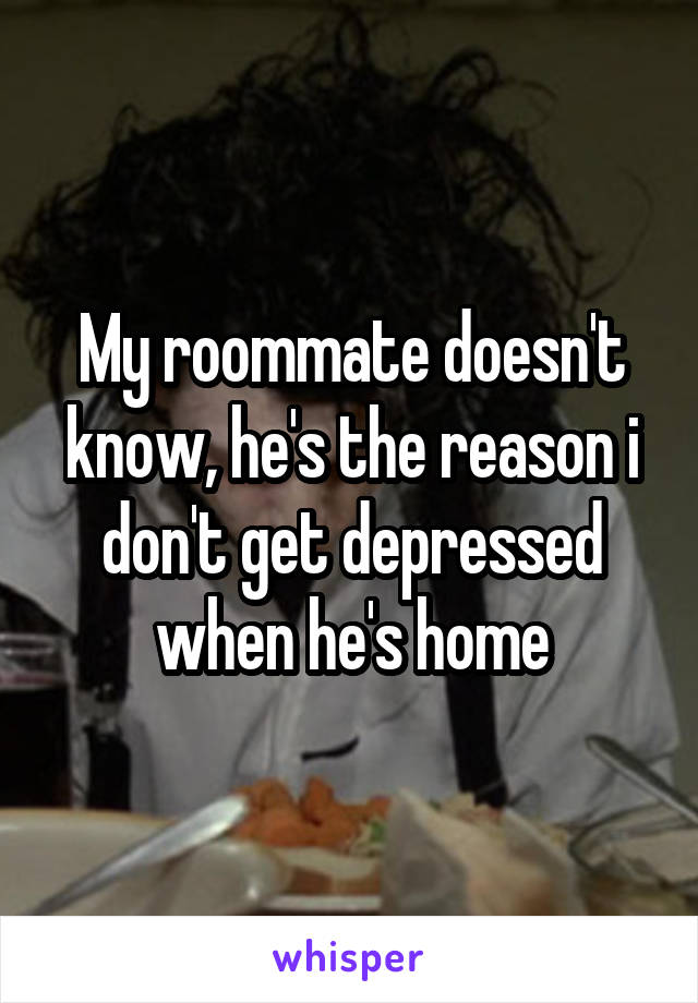 My roommate doesn't know, he's the reason i don't get depressed when he's home