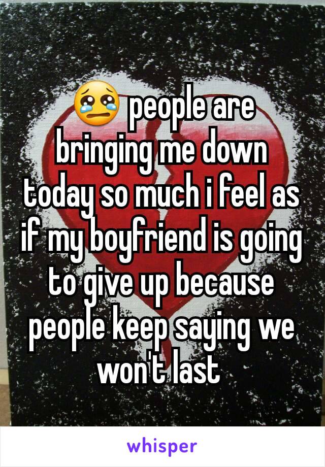 😢 people are bringing me down today so much i feel as if my boyfriend is going to give up because people keep saying we won't last 