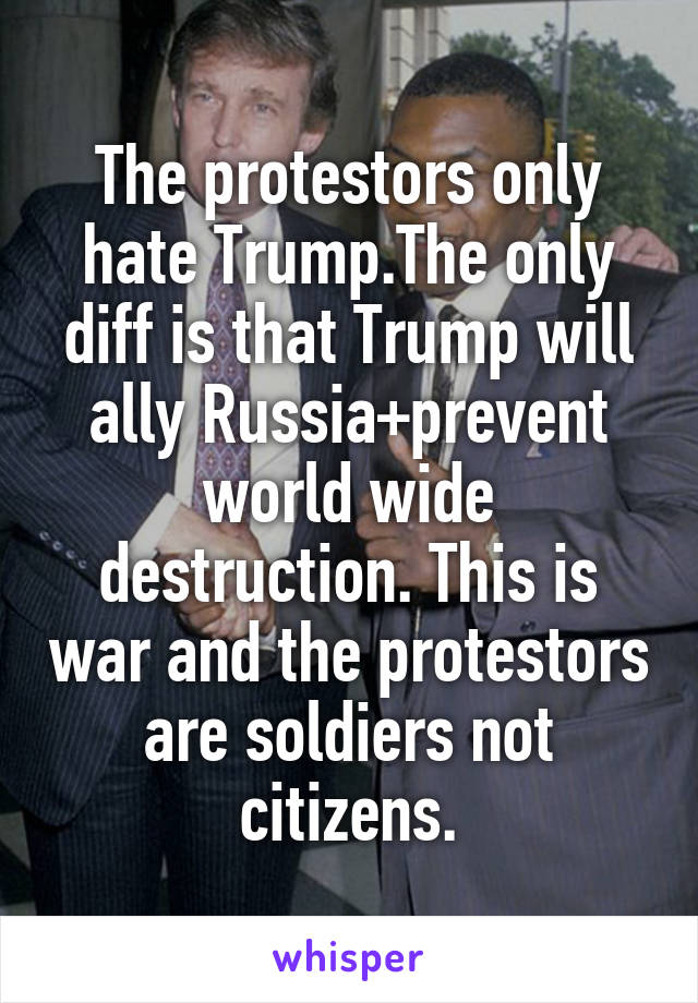 The protestors only hate Trump.The only diff is that Trump will ally Russia+prevent world wide destruction. This is war and the protestors are soldiers not citizens.