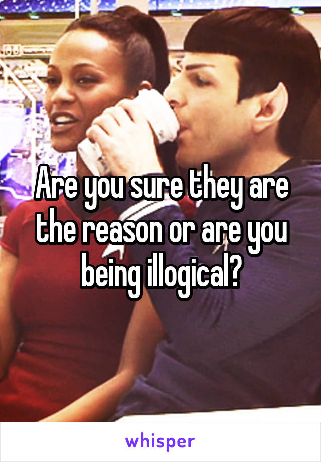 Are you sure they are the reason or are you being illogical?