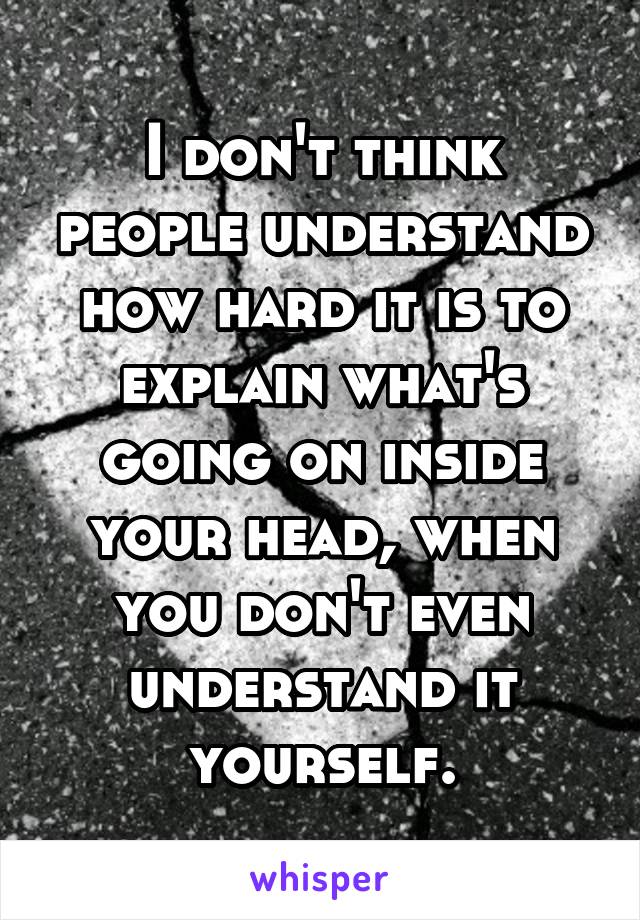 I don't think people understand how hard it is to explain what's going on inside your head, when you don't even understand it yourself.