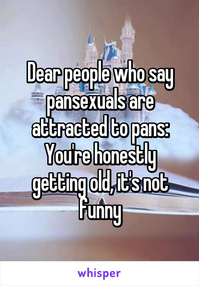 Dear people who say pansexuals are attracted to pans:
You're honestly getting old, it's not funny