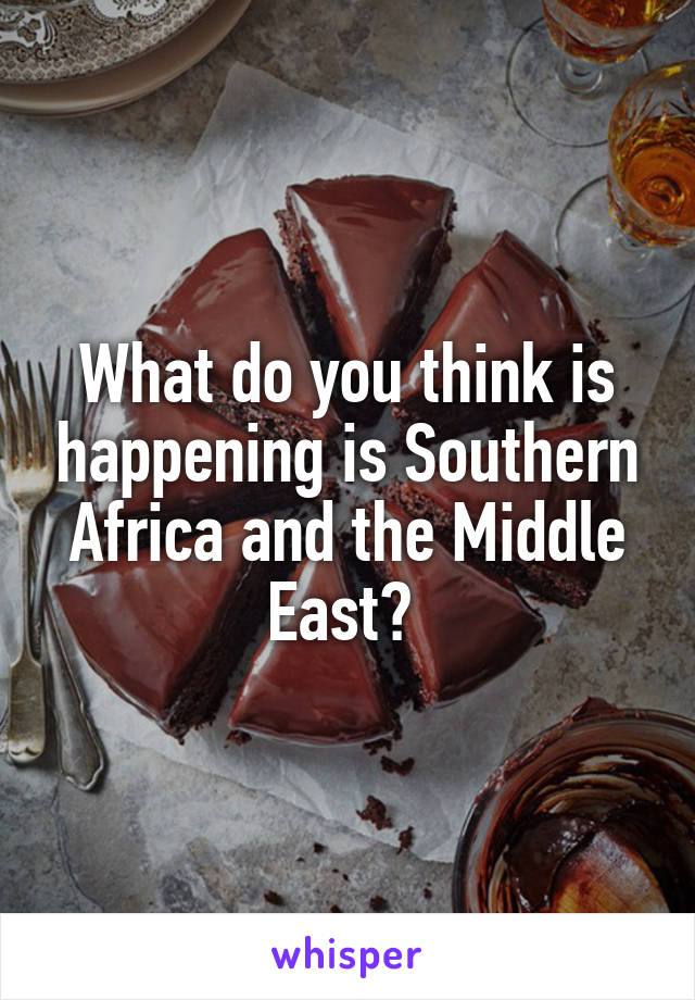 What do you think is happening is Southern Africa and the Middle East? 