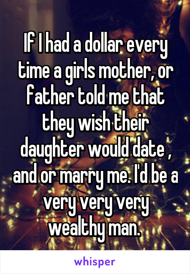 If I had a dollar every time a girls mother, or father told me that they wish their daughter would date , and or marry me. I'd be a very very very wealthy man. 