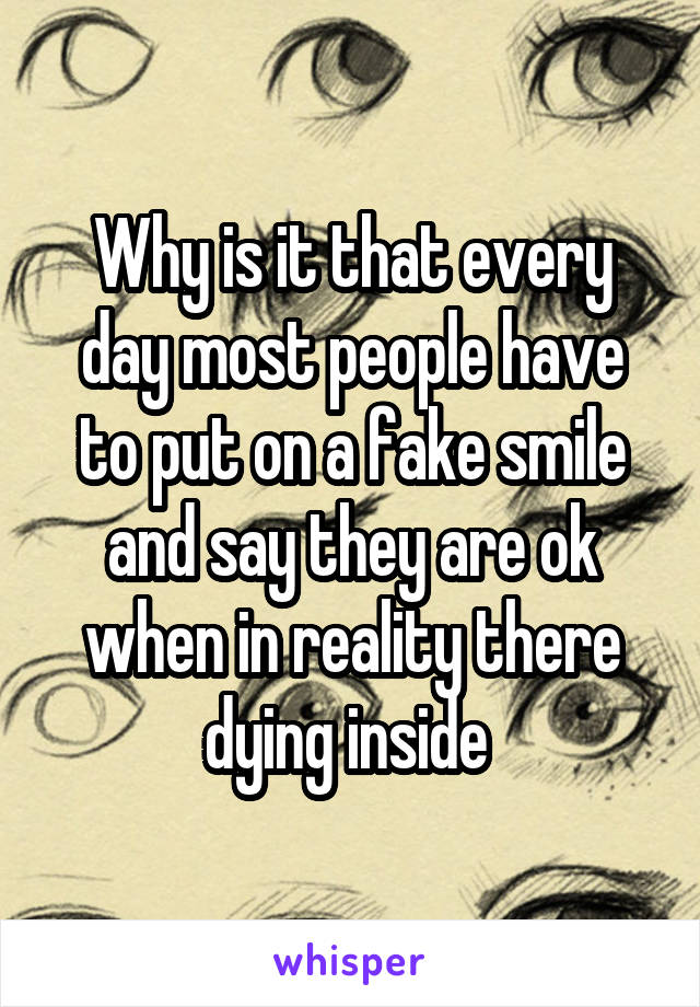 Why is it that every day most people have to put on a fake smile and say they are ok when in reality there dying inside 