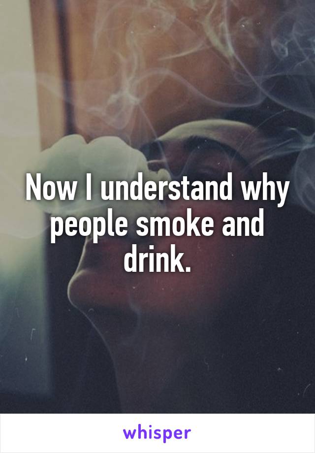 Now I understand why people smoke and drink.