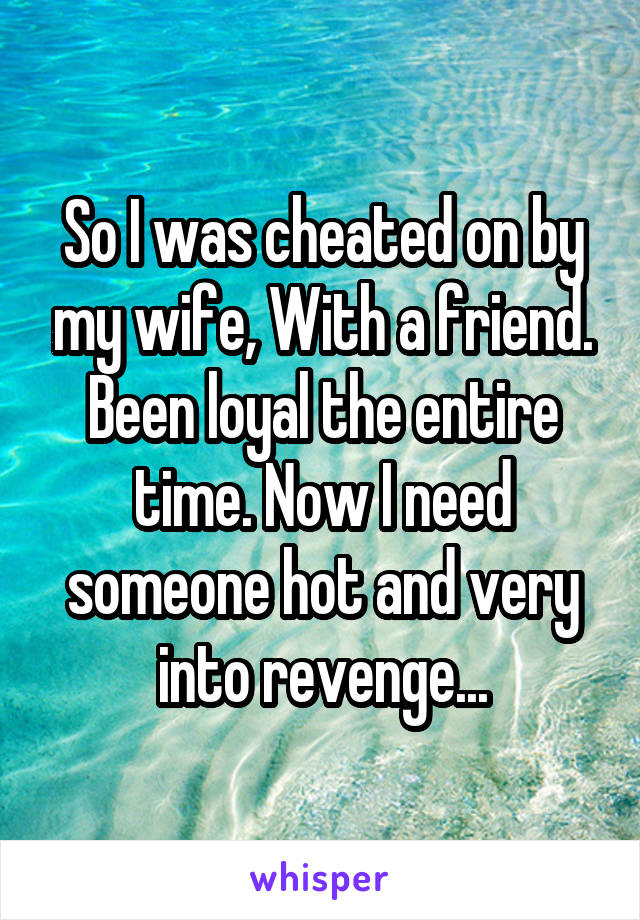 So I was cheated on by my wife, With a friend. Been loyal the entire time. Now I need someone hot and very into revenge...