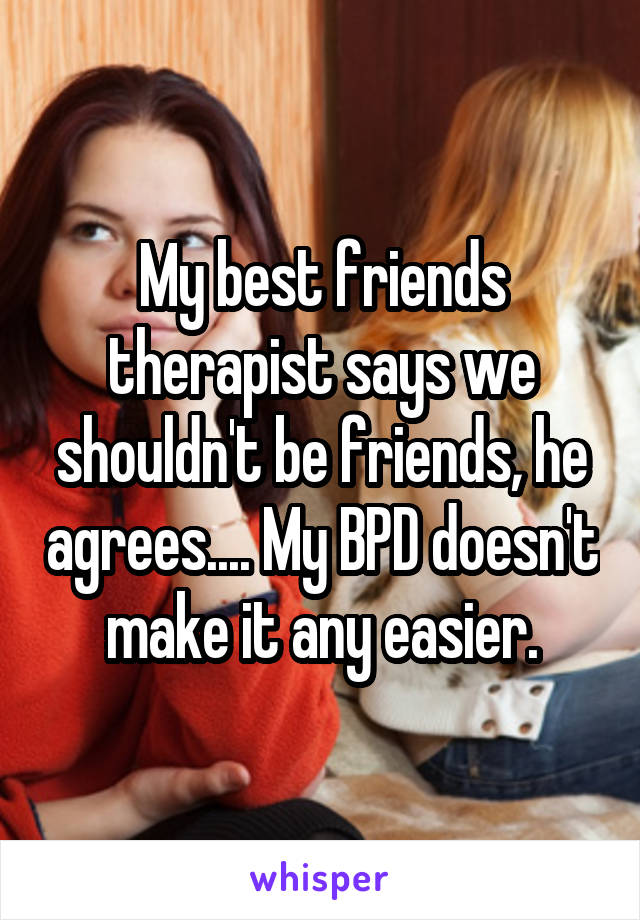 My best friends therapist says we shouldn't be friends, he agrees.... My BPD doesn't make it any easier.