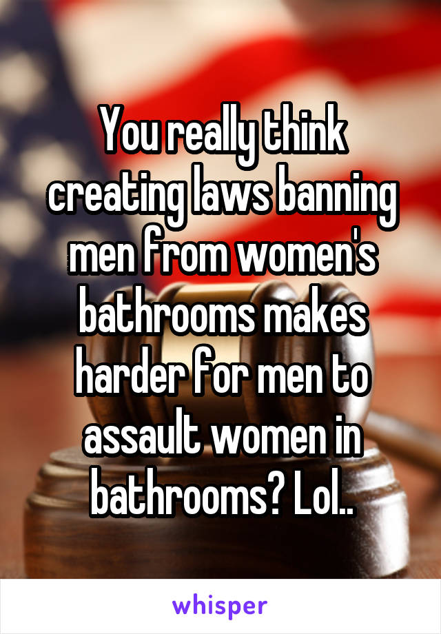 You really think creating laws banning men from women's bathrooms makes harder for men to assault women in bathrooms? Lol..