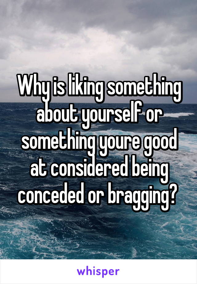 Why is liking something about yourself or something youre good at considered being conceded or bragging? 