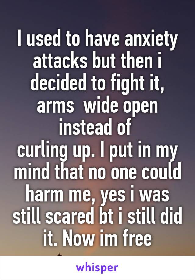 I used to have anxiety attacks but then i decided to fight it, arms  wide open instead of 
curling up. I put in my mind that no one could harm me, yes i was still scared bt i still did it. Now im free