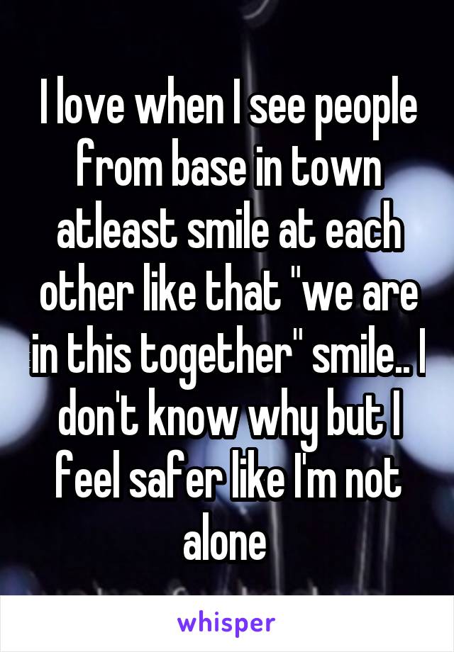 I love when I see people from base in town atleast smile at each other like that "we are in this together" smile.. I don't know why but I feel safer like I'm not alone 