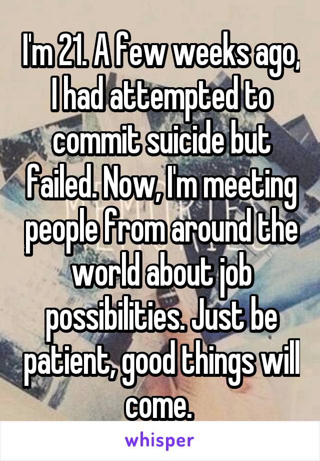 I'm 21. A few weeks ago, I had attempted to commit suicide but failed. Now, I'm meeting people from around the world about job possibilities. Just be patient, good things will come. 