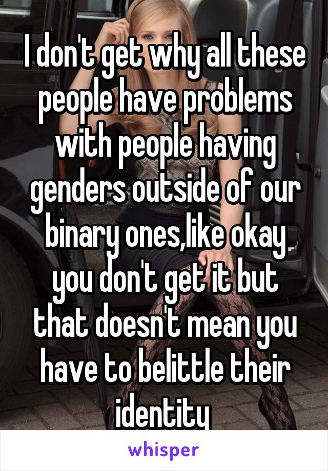 I don't get why all these people have problems with people having genders outside of our binary ones,like okay you don't get it but that doesn't mean you have to belittle their identity 