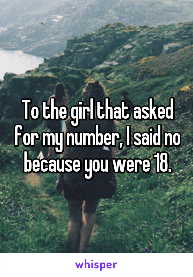 To the girl that asked for my number, I said no because you were 18.