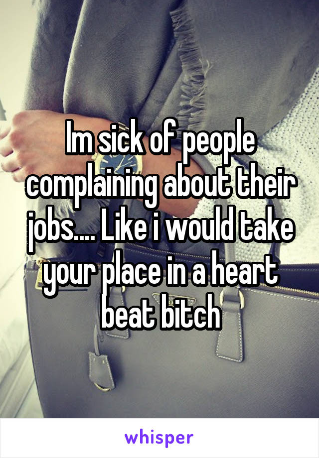 Im sick of people complaining about their jobs.... Like i would take your place in a heart beat bitch