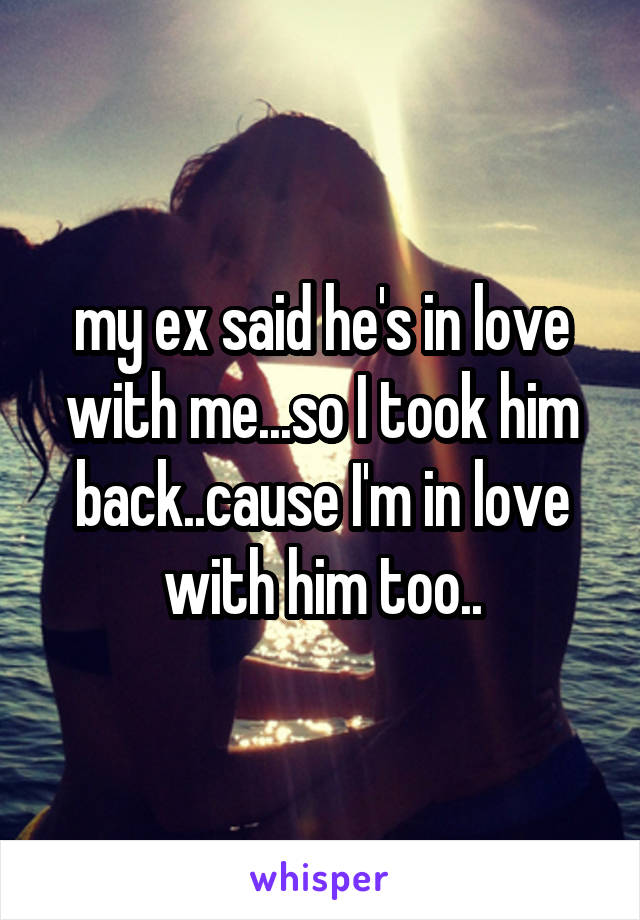 my ex said he's in love with me...so I took him back..cause I'm in love with him too..