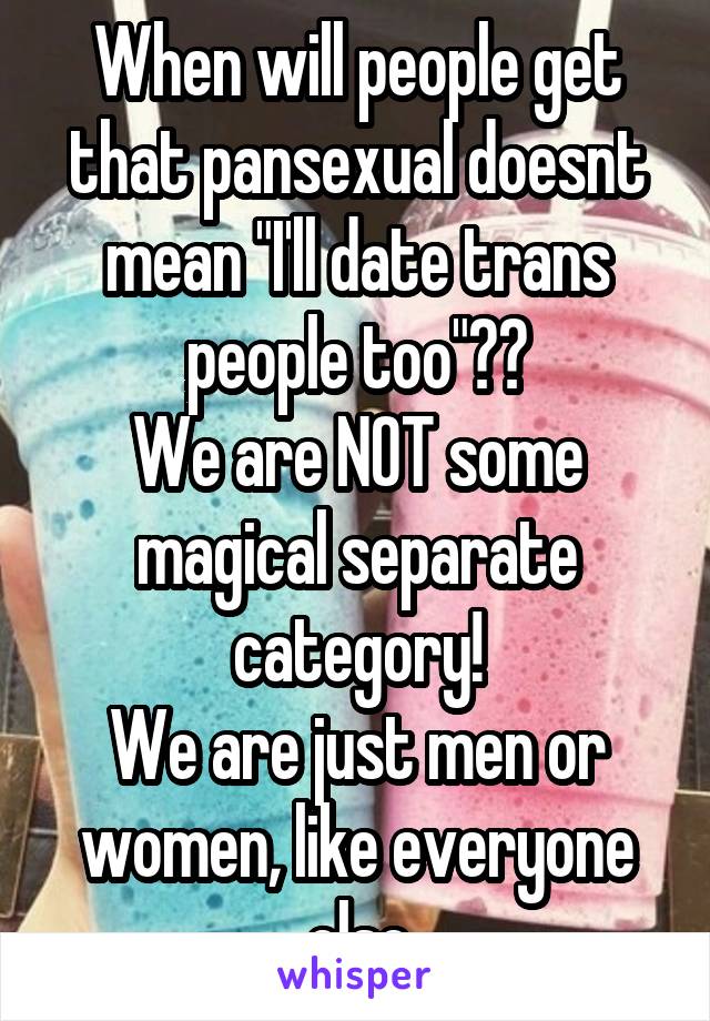 When will people get that pansexual doesnt mean "I'll date trans people too"??
We are NOT some magical separate category!
We are just men or women, like everyone else