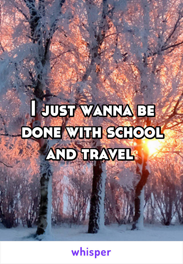 I just wanna be done with school and travel 