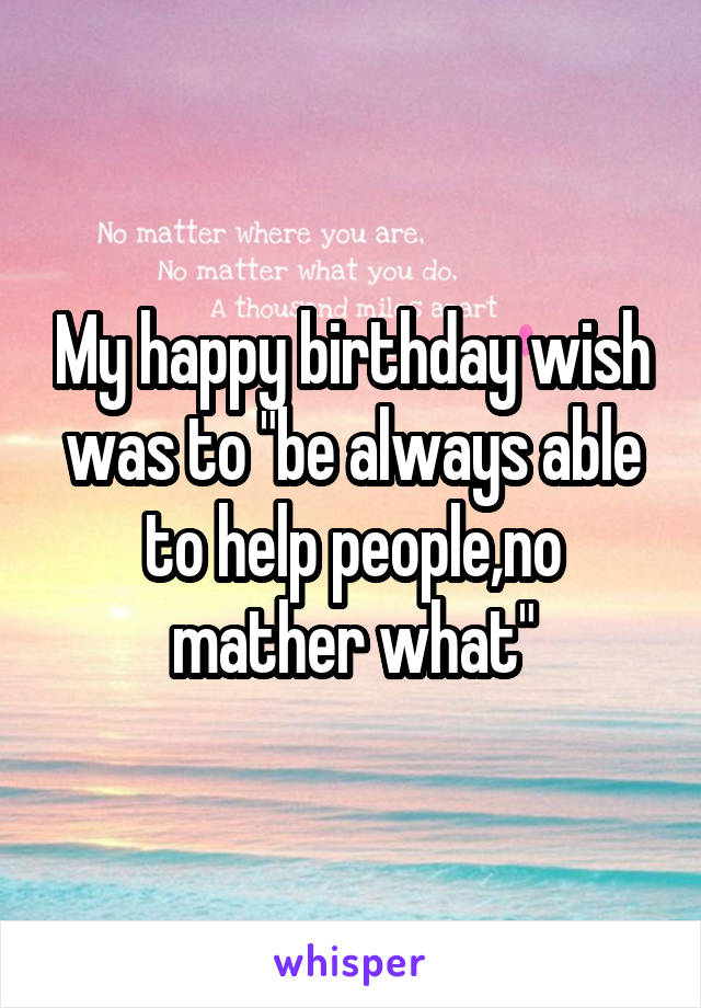 My happy birthday wish was to "be always able to help people,no mather what"