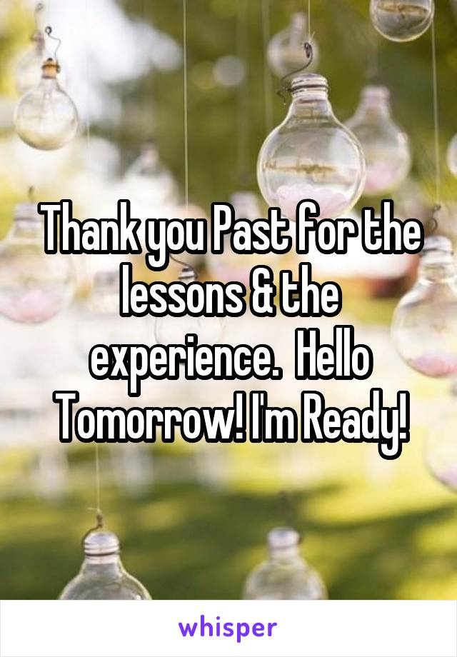 Thank you Past for the lessons & the experience.  Hello Tomorrow! I'm Ready!